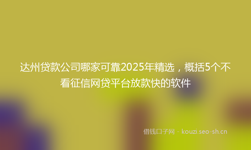 达州贷款公司哪家可靠2025年精选，概括5个不看征信网贷平台放款快的软件