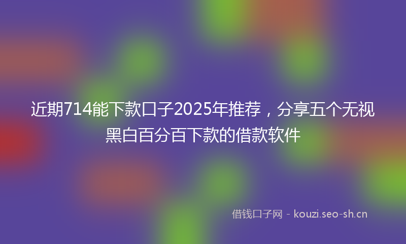 近期714能下款口子2025年推荐，分享五个无视黑白百分百下款的借款软件