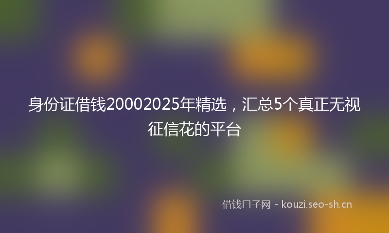 身份证借钱20002025年精选，汇总5个真正无视征信花的平台