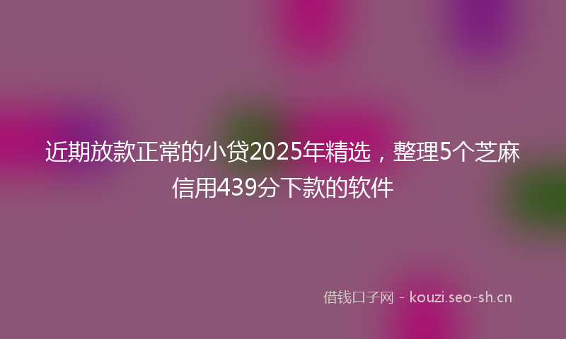 近期放款正常的小贷2025年精选,整理5个芝麻信用439分下款的软件