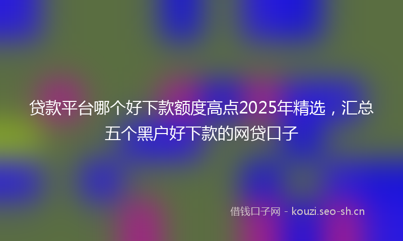 贷款平台哪个好下款额度高点2025年精选，汇总五个黑户好下款的网贷口子