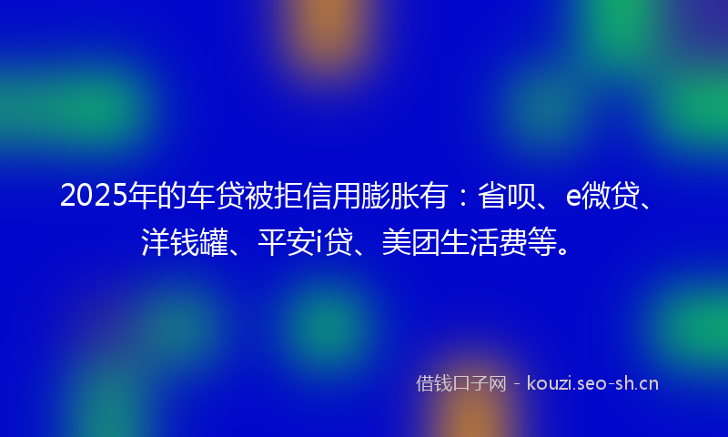 2025年的车贷被拒信用膨胀有:省呗、e微贷、洋钱罐、平安i贷、美团生活费等。
