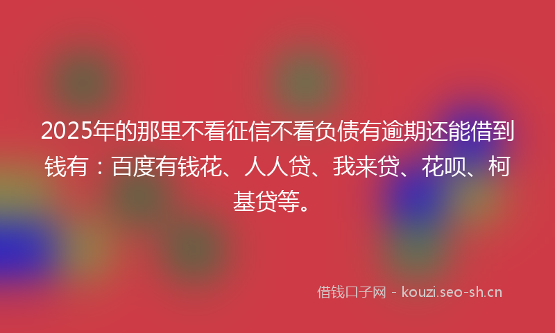 2025年的那里不看征信不看负债有逾期还能借到钱有：百度有钱花、人人贷、我来贷、花呗、柯基贷等。