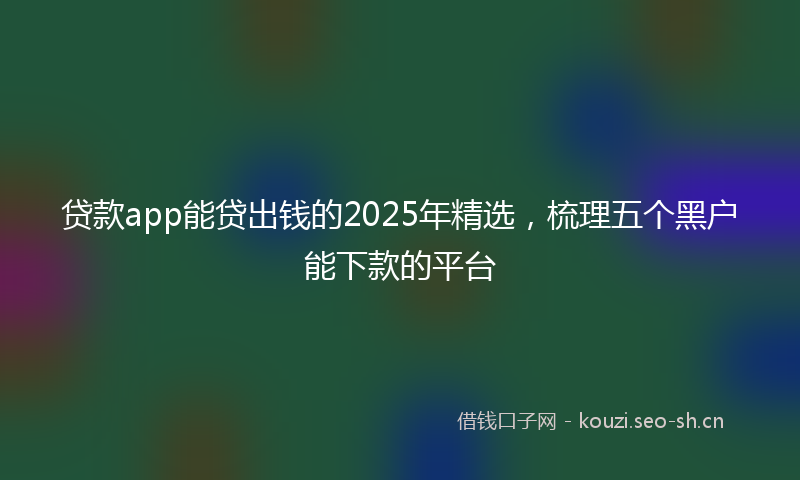 贷款app能贷出钱的2025年精选，梳理五个黑户能下款的平台