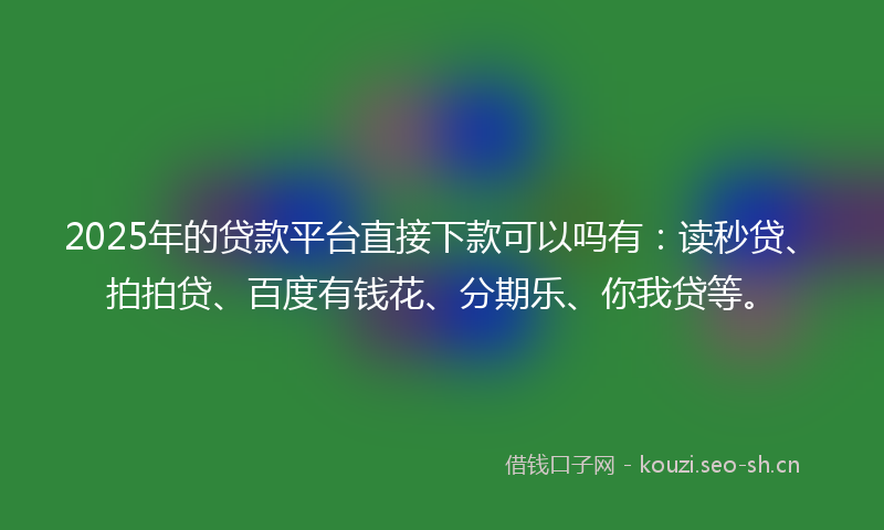 2025年的贷款平台直接下款可以吗有：读秒贷、拍拍贷、百度有钱花、分期乐、你我贷等。