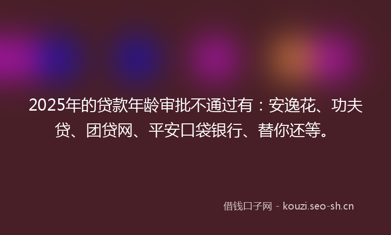 2025年的贷款年龄审批不通过有：安逸花、功夫贷、团贷网、平安口袋银行、替你还等。