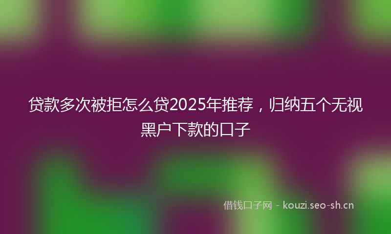 贷款多次被拒怎么贷2025年推荐，归纳五个无视黑户下款的口子