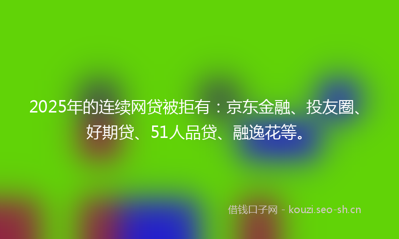 2025年的连续网贷被拒有：京东金融、投友圈、好期贷、51人品贷、融逸花等。