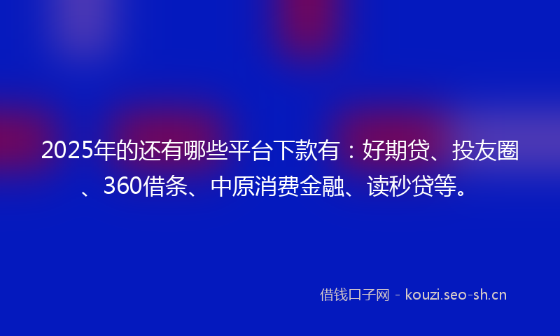 2025年的还有哪些平台下款有：好期贷、投友圈、360借条、中原消费金融、读秒贷等。