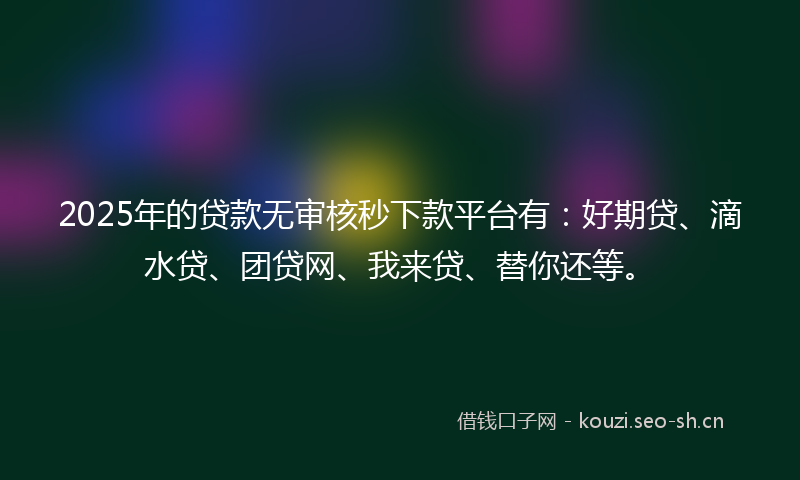 2025年的贷款无审核秒下款平台有：好期贷、滴水贷、团贷网、我来贷、替你还等。