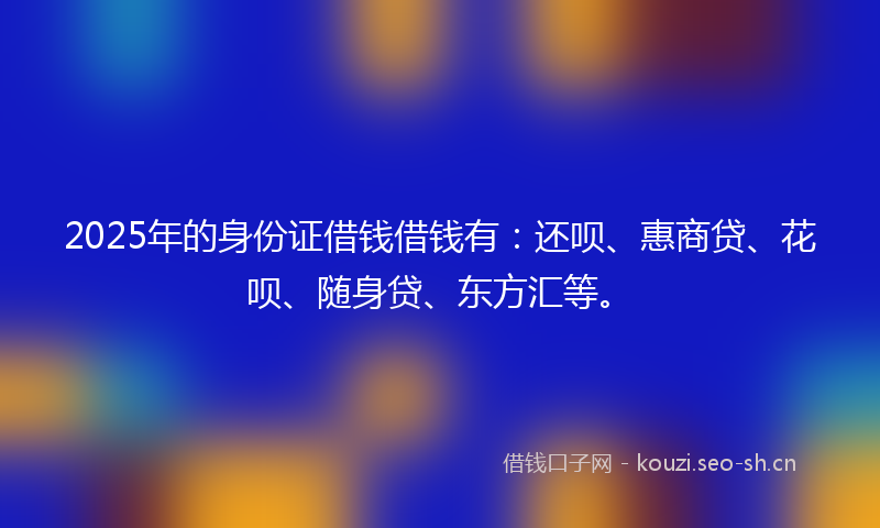 2025年的身份证借钱借钱有：还呗、惠商贷、花呗、随身贷、东方汇等。