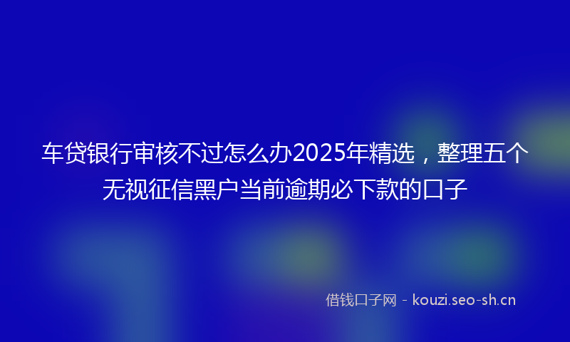 车贷银行审核不过怎么办2025年精选，整理五个无视征信黑户当前逾期必下款的口子