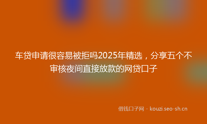 车贷申请很容易被拒吗2025年精选，分享五个不审核夜间直接放款的网贷口子