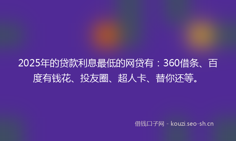 2025年的贷款利息最低的网贷有：360借条、百度有钱花、投友圈、超人卡、替你还等。