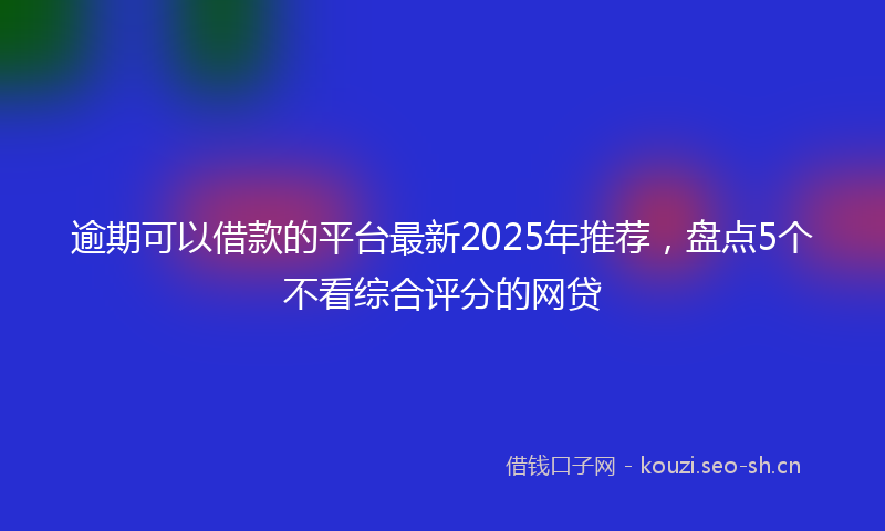 逾期可以借款的平台最新2025年推荐，盘点5个不看综合评分的网贷
