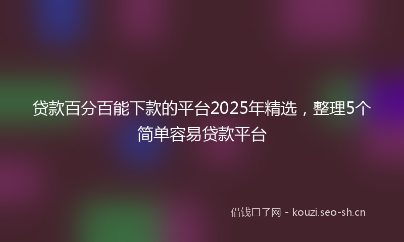 贷款百分百能下款的平台2025年精选，整理5个简单容易贷款平台