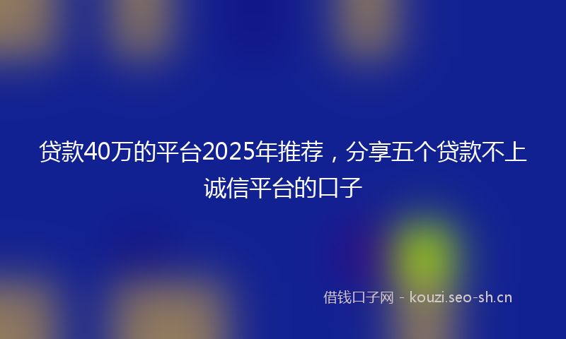贷款40万的平台2025年推荐，分享五个贷款不上诚信平台的口子