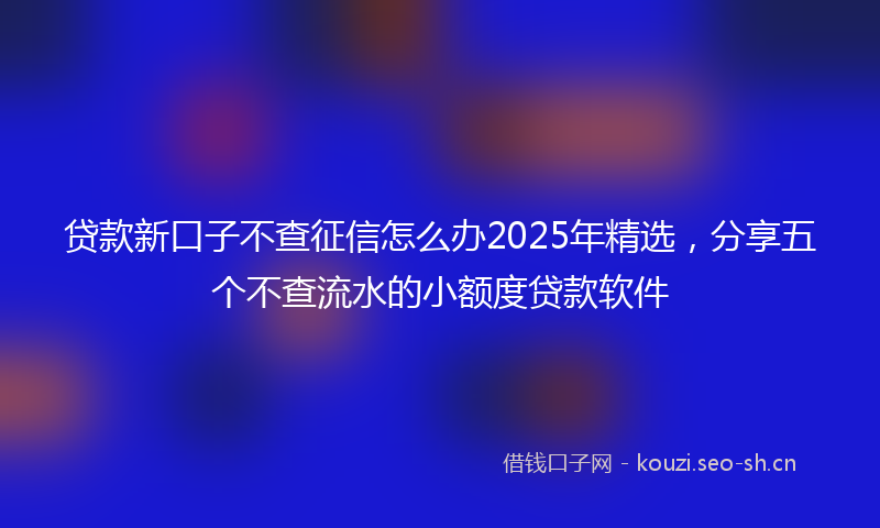 贷款新口子不查征信怎么办2025年精选，分享五个不查流水的小额度贷款软件
