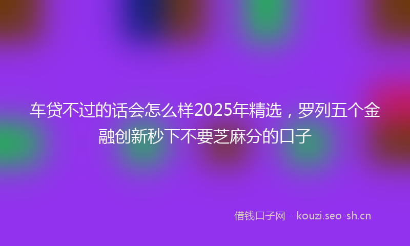 车贷不过的话会怎么样2025年精选，罗列五个金融创新秒下不要芝麻分的口子