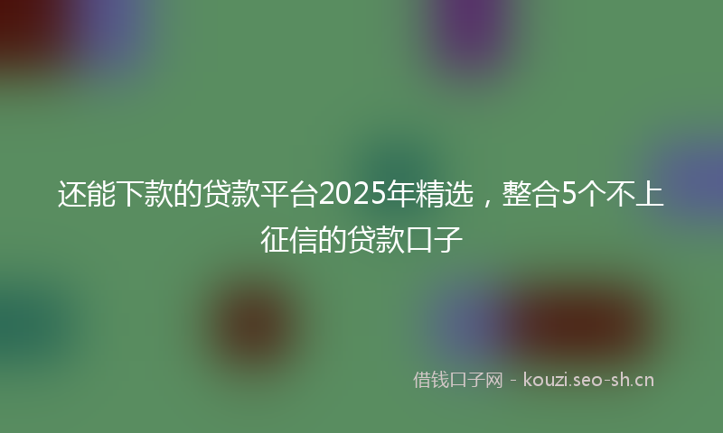 还能下款的贷款平台2025年精选,整合5个不上征信的贷款口子