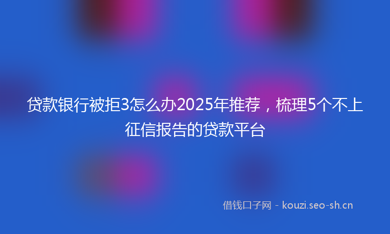 贷款银行被拒3怎么办2025年推荐,梳理5个不上征信报告的贷款平台