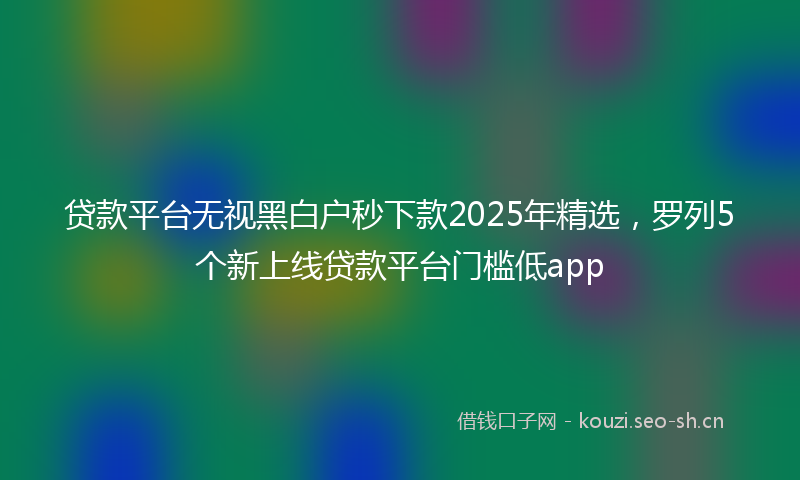 贷款平台无视黑白户秒下款2025年精选，罗列5个新上线贷款平台门槛低app