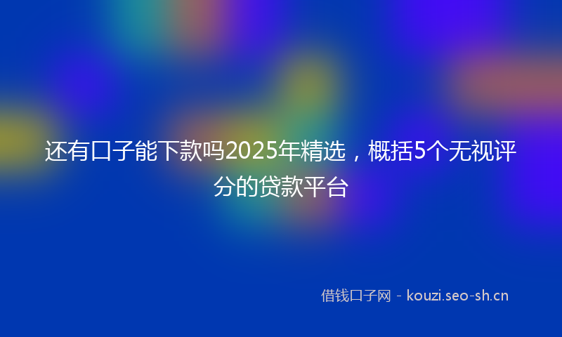 还有口子能下款吗2025年精选，概括5个无视评分的贷款平台
