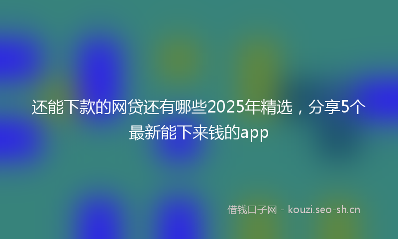 还能下款的网贷还有哪些2025年精选，分享5个最新能下来钱的app