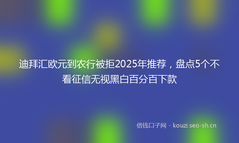 迪拜汇欧元到农行被拒2025年推荐，盘点5个不看征信无视黑白百分百下款