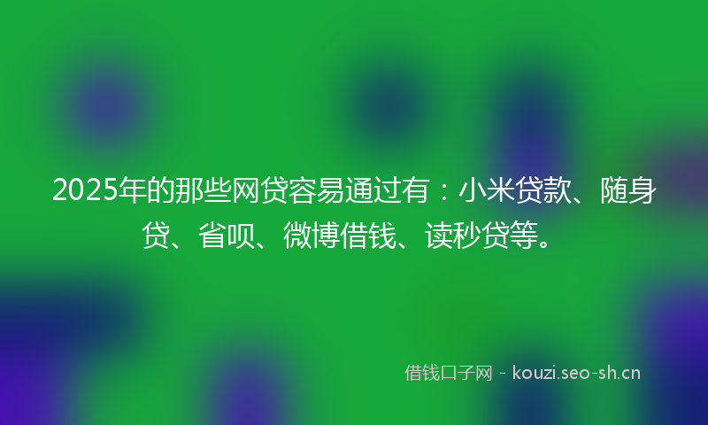2025年的那些网贷容易通过有：小米贷款、随身贷、省呗、微博借钱、读秒贷等。