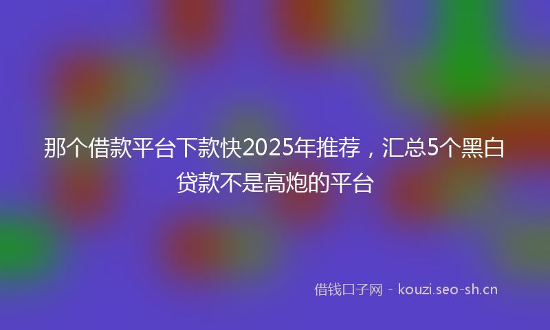 那个借款平台下款快2025年推荐，汇总5个黑白贷款不是高炮的平台