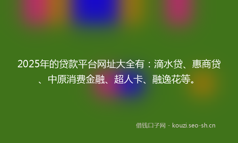 2025年的贷款平台网址大全有：滴水贷、惠商贷、中原消费金融、超人卡、融逸花等。