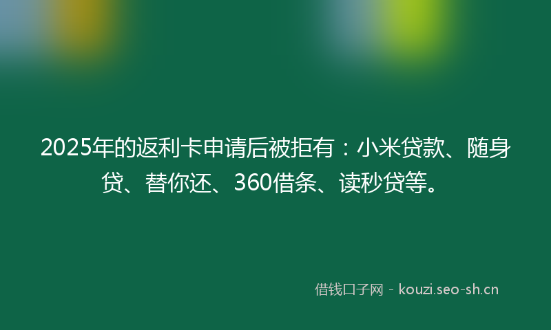 2025年的返利卡申请后被拒有：小米贷款、随身贷、替你还、360借条、读秒贷等。
