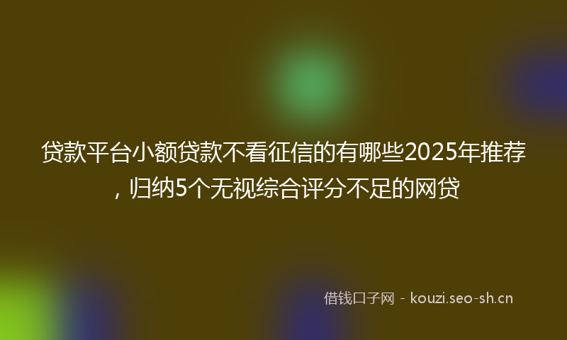 贷款平台小额贷款不看征信的有哪些2025年推荐，归纳5个无视综合评分不足的网贷