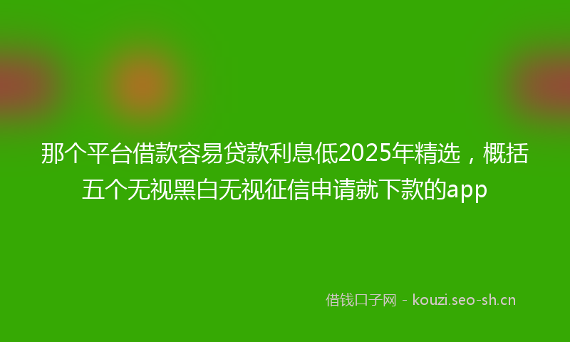 那个平台借款容易贷款利息低2025年精选，概括五个无视黑白无视征信申请就下款的app