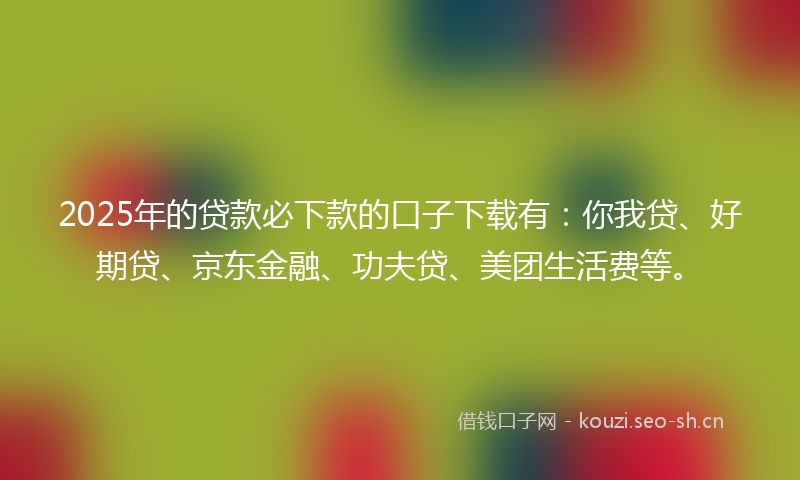 2025年的贷款必下款的口子下载有：你我贷、好期贷、京东金融、功夫贷、美团生活费等。