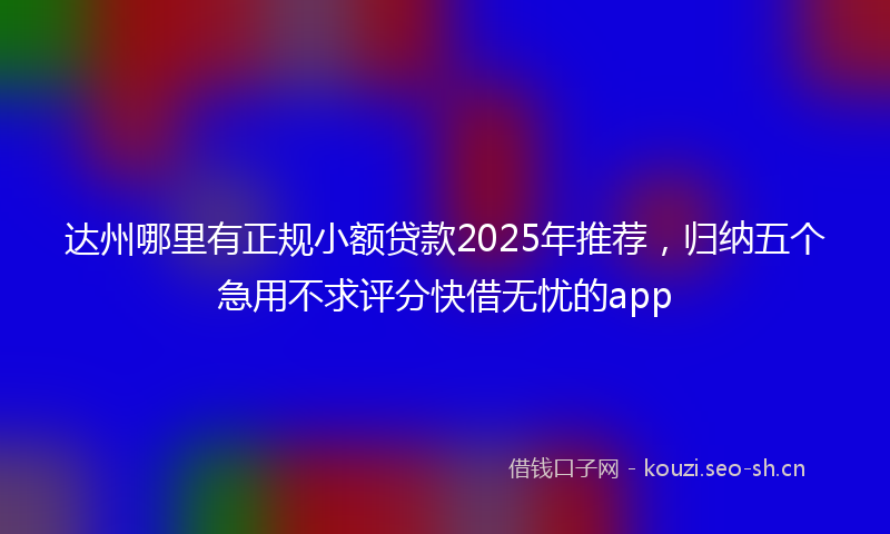 达州哪里有正规小额贷款2025年推荐，归纳五个急用不求评分快借无忧的app