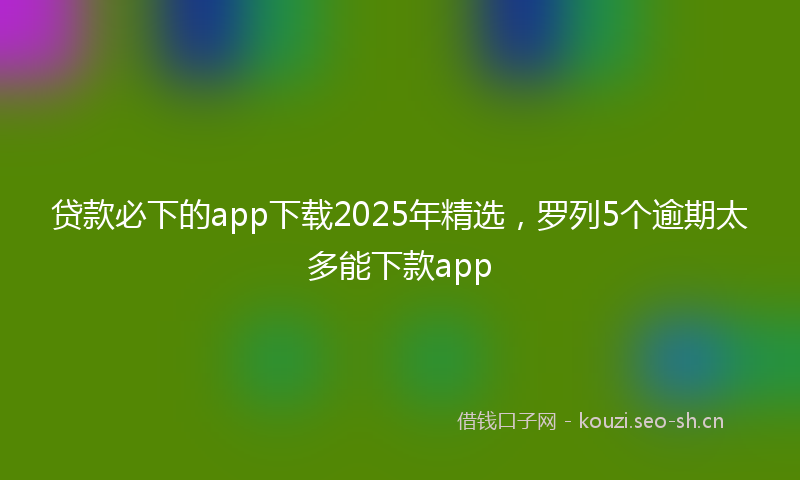贷款必下的app下载2025年精选，罗列5个逾期太多能下款app