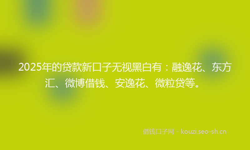2025年的贷款新口子无视黑白有：融逸花、东方汇、微博借钱、安逸花、微粒贷等。