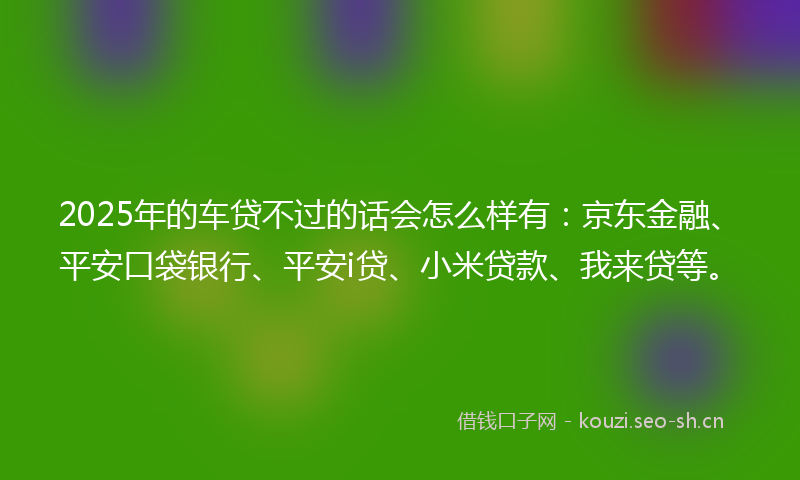 2025年的车贷不过的话会怎么样有:京东金融、平安口袋银行、平安i贷、小米贷款、我来贷等。
