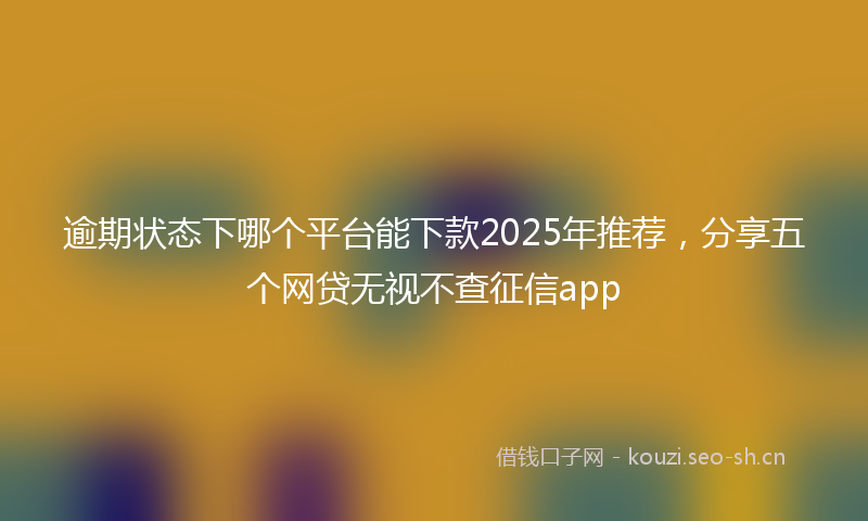 逾期状态下哪个平台能下款2025年推荐，分享五个网贷无视不查征信app
