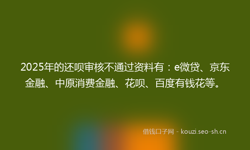 2025年的还呗审核不通过资料有：e微贷、京东金融、中原消费金融、花呗、百度有钱花等。