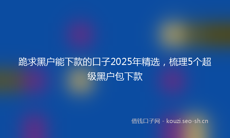 跪求黑户能下款的口子2025年精选，梳理5个超级黑户包下款