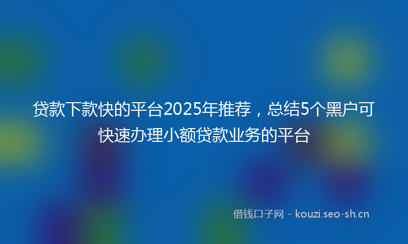 贷款下款快的平台2025年推荐，总结5个黑户可快速办理小额贷款业务的平台