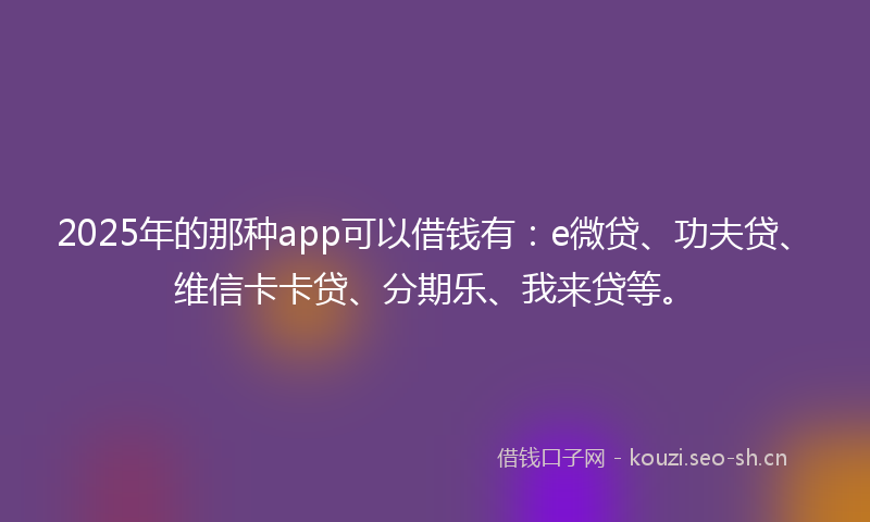 2025年的那种app可以借钱有：e微贷、功夫贷、维信卡卡贷、分期乐、我来贷等。