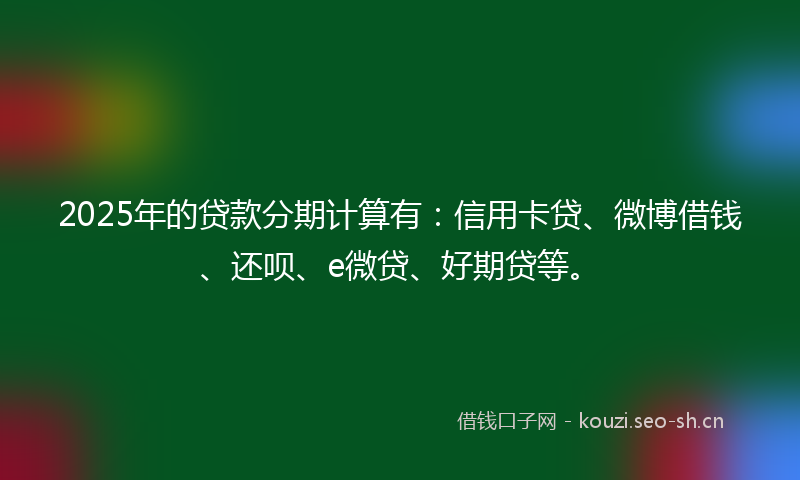 2025年的贷款分期计算有：信用卡贷、微博借钱、还呗、e微贷、好期贷等。