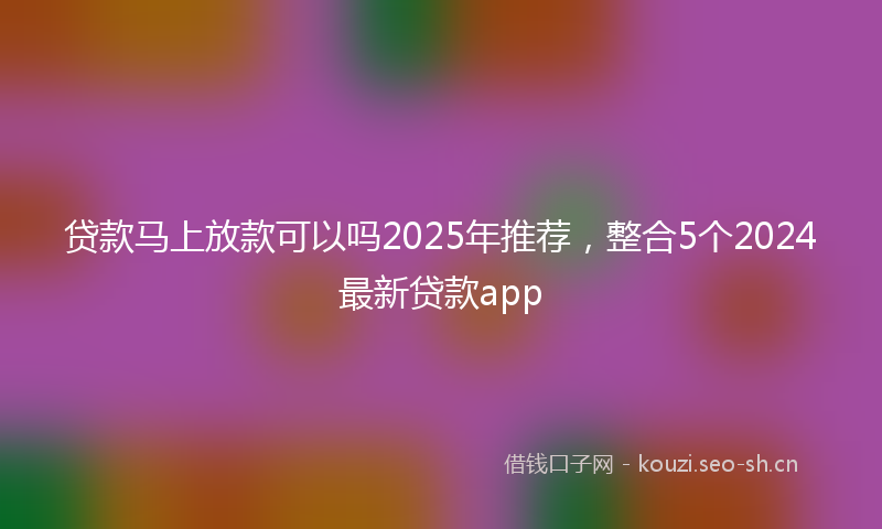 贷款马上放款可以吗2025年推荐,整合5个2024最新贷款app