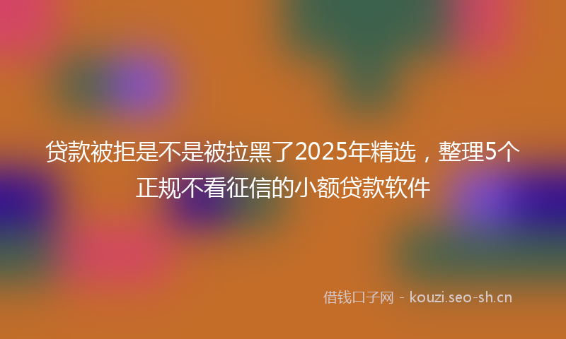 贷款被拒是不是被拉黑了2025年精选,整理5个正规不看征信的小额贷款软件