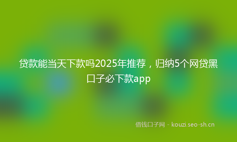 贷款能当天下款吗2025年推荐,归纳5个网贷黑口子必下款app