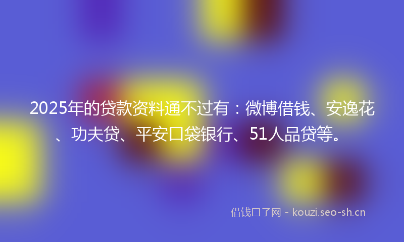 2025年的贷款资料通不过有：微博借钱、安逸花、功夫贷、平安口袋银行、51人品贷等。